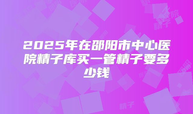 2025年在邵阳市中心医院精子库买一管精子要多少钱