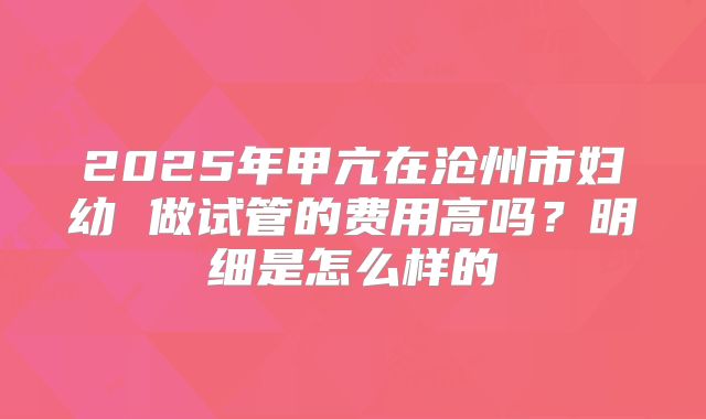 2025年甲亢在沧州市妇幼 做试管的费用高吗?明细是怎么样的