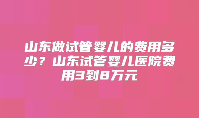 山东做试管婴儿的费用多少？山东试管婴儿医院费用3到8万元