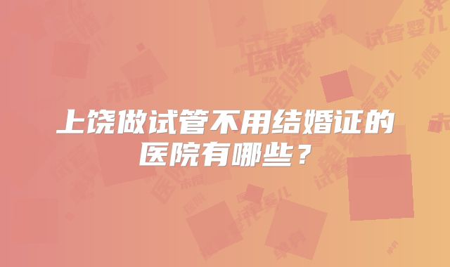 上饶做试管不用结婚证的医院有哪些?