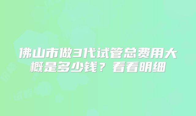 佛山市做3代试管总费用大概是多少钱？看看明细