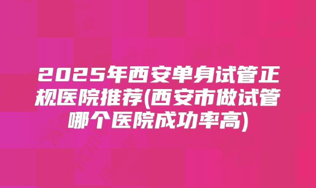 2025年西安单身试管正规医院推荐(西安市做试管哪个医院成功率高)