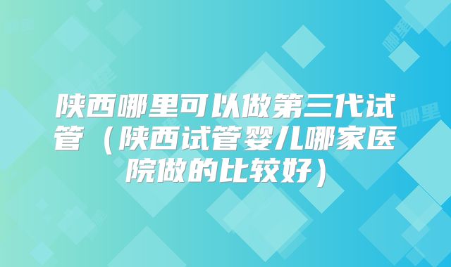 陕西哪里可以做第三代试管（陕西试管婴儿哪家医院做的比较好）