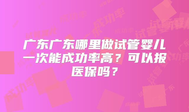 广东广东哪里做试管婴儿一次能成功率高?可以报医保吗?