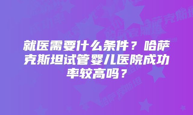 就医需要什么条件?哈萨克斯坦试管婴儿医院成功率较高吗?
