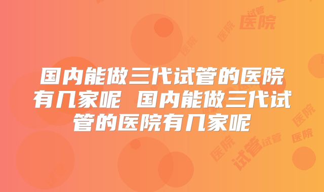 国内能做三代试管的医院有几家呢 国内能做三代试管的医院有几家呢
