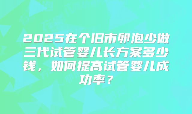 2025在个旧市卵泡少做三代试管婴儿长方案多少钱,如何提高试管婴儿成功率?