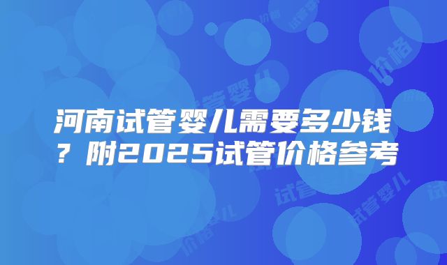 河南试管婴儿需要多少钱？附2025试管价格参考