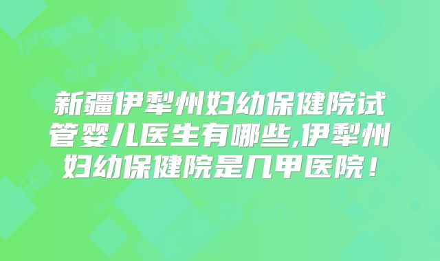 新疆伊犁州妇幼保健院试管婴儿医生有哪些,伊犁州妇幼保健院是几甲医院!