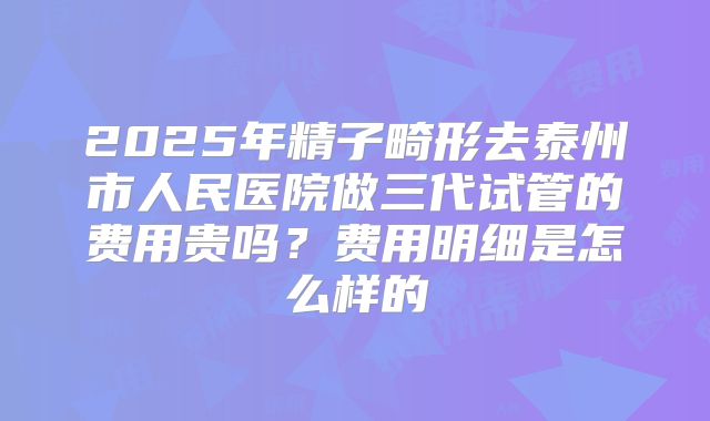 2025年精子畸形去泰州市人民医院做三代试管的费用贵吗？费用明细是怎么样的