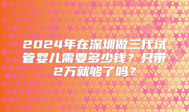 2024年在深圳做三代试管婴儿需要多少钱?只带2万就够了吗?