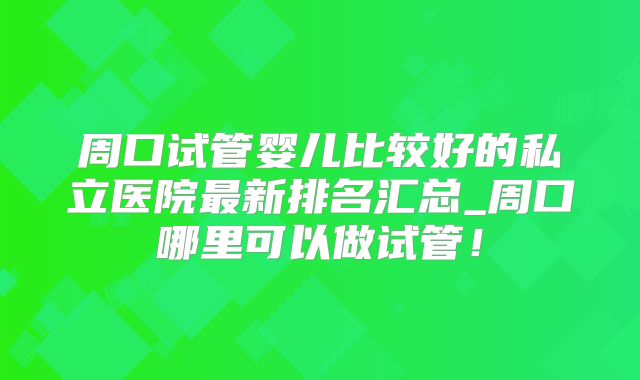 周口试管婴儿比较好的私立医院最新排名汇总_周口哪里可以做试管！