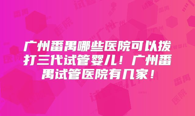 广州番禺哪些医院可以拨打三代试管婴儿！广州番禺试管医院有几家！
