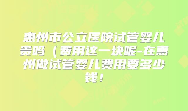 惠州市公立医院试管婴儿贵吗(费用这一块呢-在惠州做试管婴儿费用要多少钱!