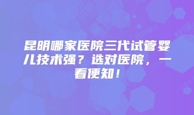 昆明哪家医院三代试管婴儿技术强?选对医院,一看便知!