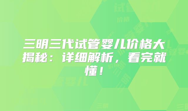 三明三代试管婴儿价格大揭秘：详细解析，看完就懂！