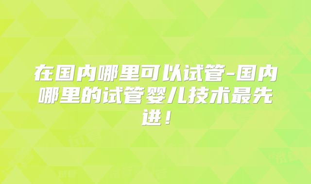 在国内哪里可以试管-国内哪里的试管婴儿技术最先进！