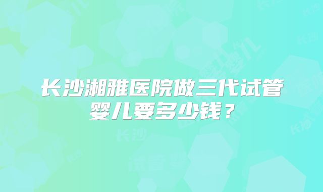 长沙湘雅医院做三代试管婴儿要多少钱？