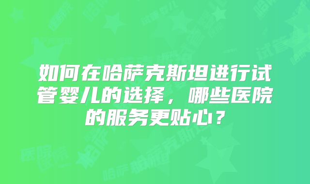 如何在哈萨克斯坦进行试管婴儿的选择，哪些医院的服务更贴心？