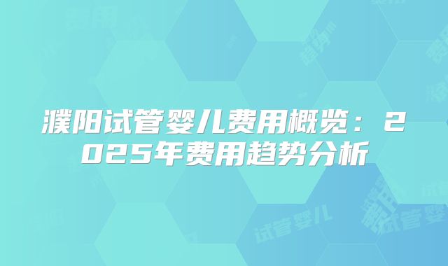 濮阳试管婴儿费用概览：2025年费用趋势分析