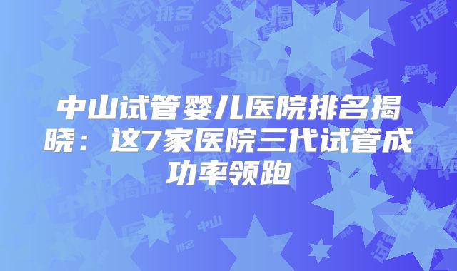 中山试管婴儿医院排名揭晓：这7家医院三代试管成功率领跑