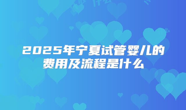 2025年宁夏试管婴儿的费用及流程是什么