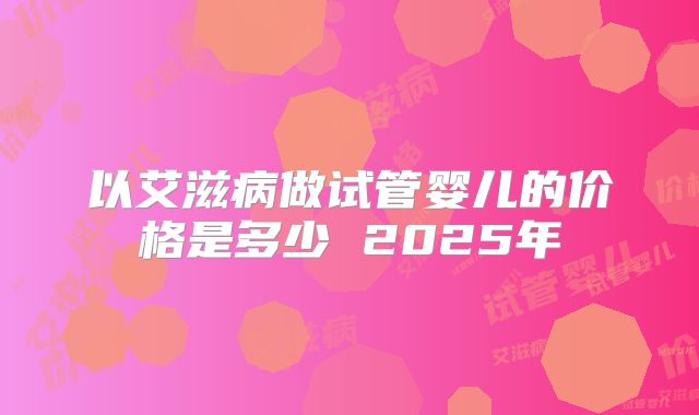 以艾滋病做试管婴儿的价格是多少 2025年