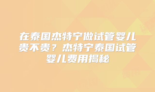 在泰国杰特宁做试管婴儿贵不贵?杰特宁泰国试管婴儿费用揭秘