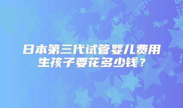 日本第三代试管婴儿费用生孩子要花多少钱?