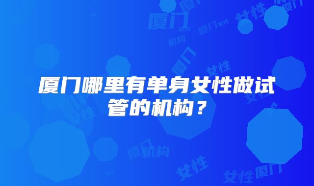 厦门哪里有单身女性做试管的机构?