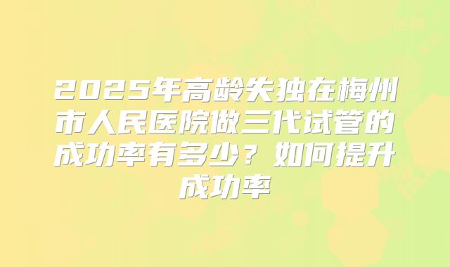 2025年高龄失独在梅州市人民医院做三代试管的成功率有多少？如何提升成功率