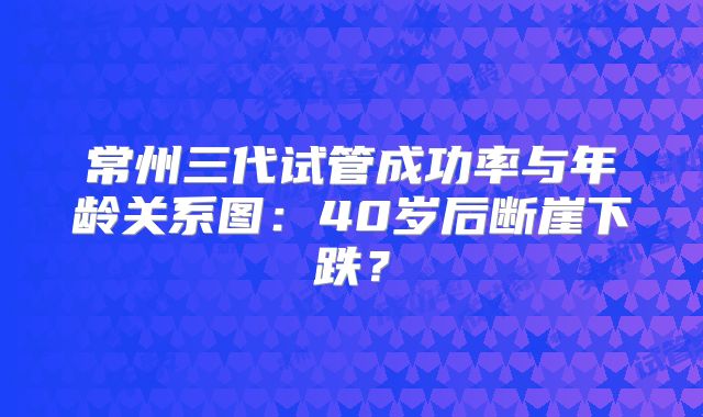 常州三代试管成功率与年龄关系图：40岁后断崖下跌？