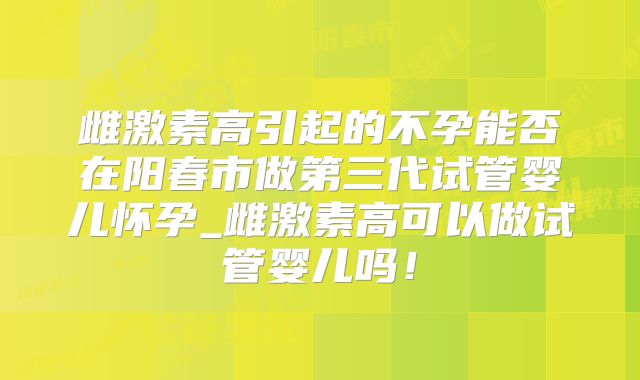 雌激素高引起的不孕能否在阳春市做第三代试管婴儿怀孕_雌激素高可以做试管婴儿吗！