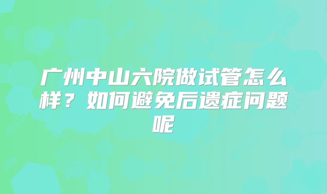 广州中山六院做试管怎么样？如何避免后遗症问题呢