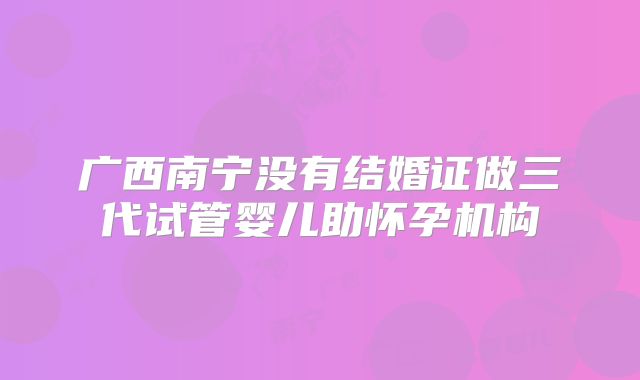 广西南宁没有结婚证做三代试管婴儿助怀孕机构
