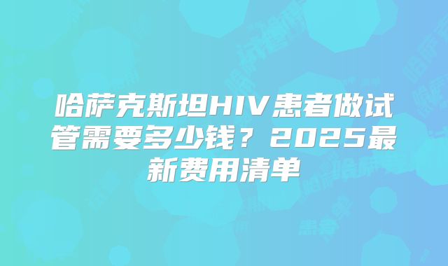 哈萨克斯坦HIV患者做试管需要多少钱？2025最新费用清单