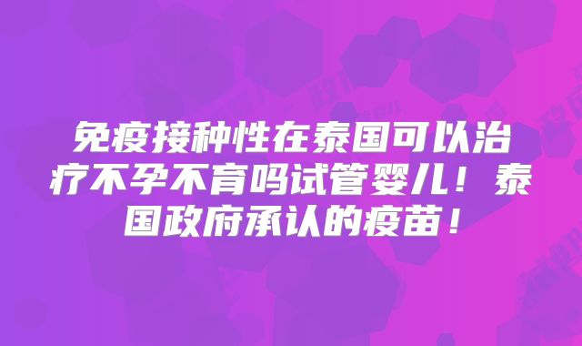 免疫接种性在泰国可以治疗不孕不育吗试管婴儿!泰国政府承认的疫苗!