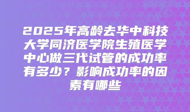 2025年高龄去华中科技大学同济医学院生殖医学中心做三代试管的成功率有多少？影响成功率的因素有哪些