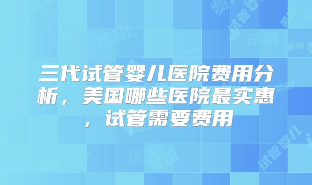 三代试管婴儿医院费用分析，美国哪些医院最实惠，试管需要费用