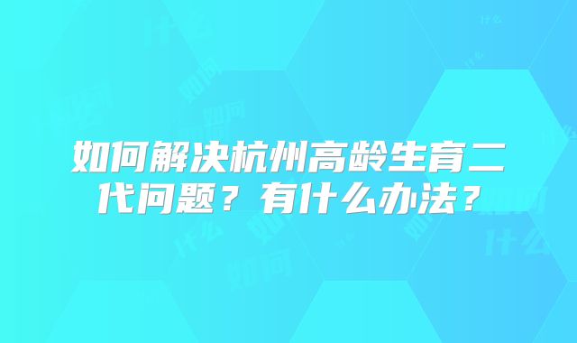 如何解决杭州高龄生育二代问题?有什么办法?