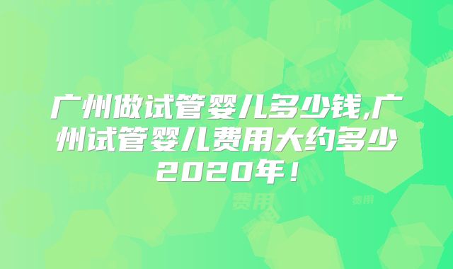 广州做试管婴儿多少钱,广州试管婴儿费用大约多少2020年！