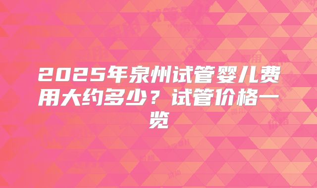 2025年泉州试管婴儿费用大约多少?试管价格一览