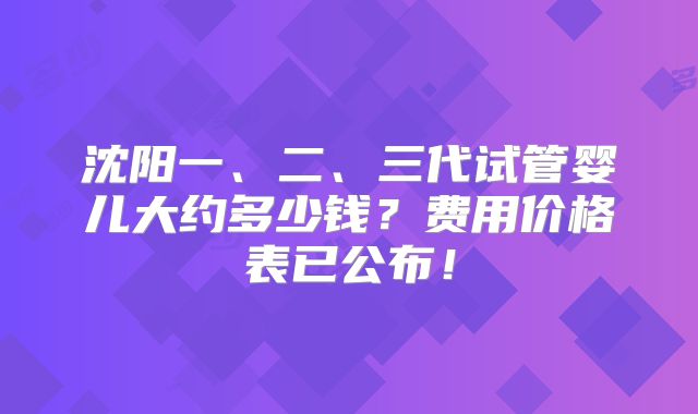 沈阳一、二、三代试管婴儿大约多少钱?费用价格表已公布!