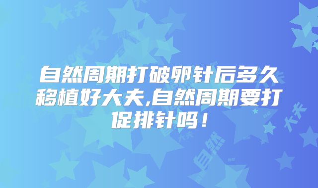 自然周期打破卵针后多久移植好大夫,自然周期要打促排针吗!