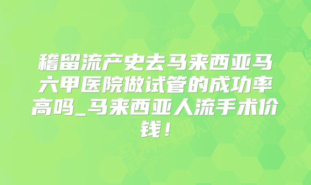 稽留流产史去马来西亚马六甲医院做试管的成功率高吗_马来西亚人流手术价钱！
