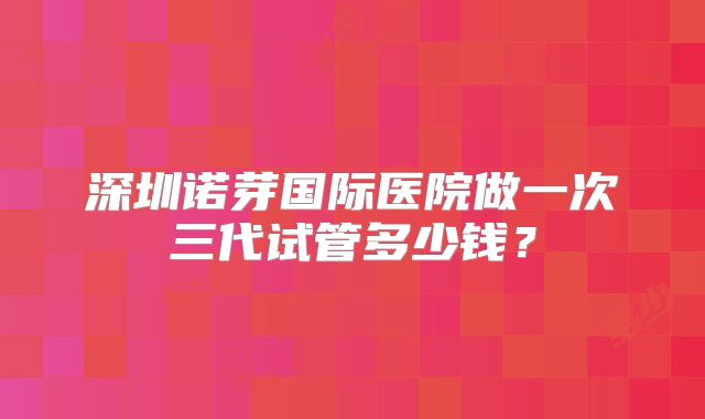 深圳诺芽国际医院做一次三代试管多少钱？