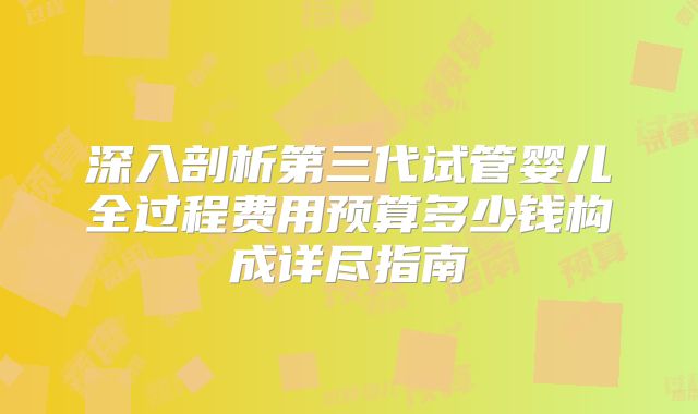 深入剖析第三代试管婴儿全过程费用预算多少钱构成详尽指南