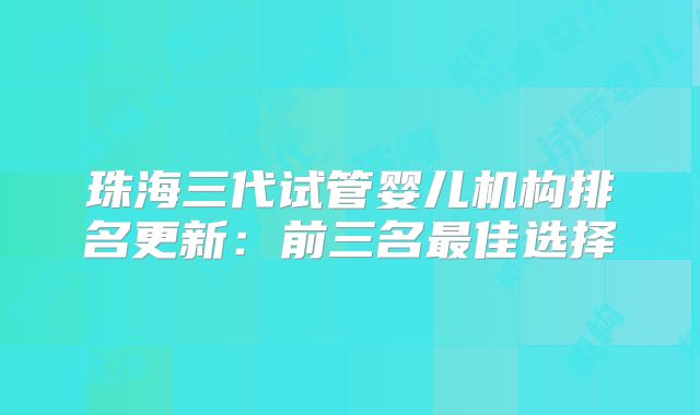 珠海三代试管婴儿机构排名更新：前三名最佳选择