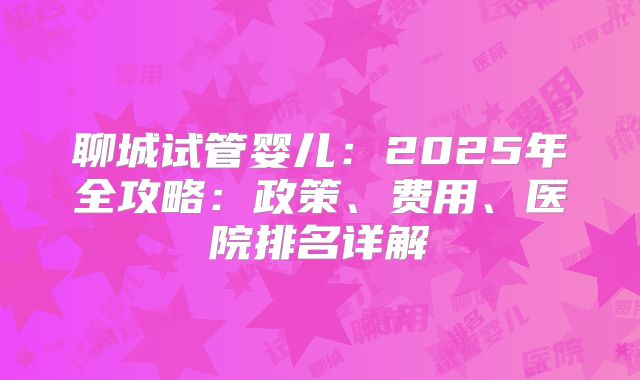 聊城试管婴儿：2025年全攻略：政策、费用、医院排名详解