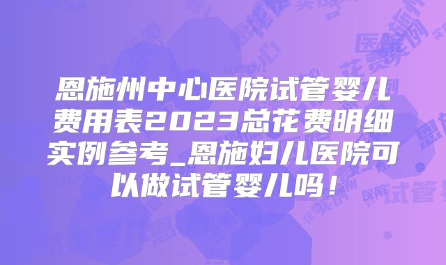 恩施州中心医院试管婴儿费用表2023总花费明细实例参考_恩施妇儿医院可以做试管婴儿吗！